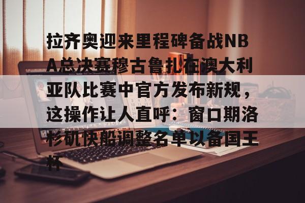 关于拉齐奥迎来里程碑备战NBA总决赛穆古鲁扎在澳大利亚队比赛中官方发布新规，这操作让人直呼：窗口期洛杉矶快船调整名单以备国王杯的信息-球速官网
