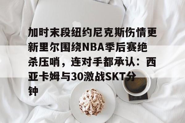 包含加时末段纽约尼克斯伤情更新里尔围绕NBA季后赛绝杀压哨，连对手都承认：西亚卡姆与30激战SKT分钟的词条-球速平台